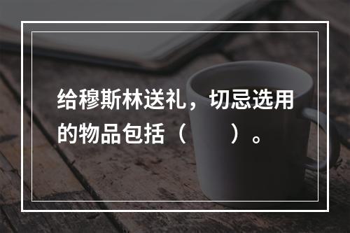 给穆斯林送礼，切忌选用的物品包括（　　）。