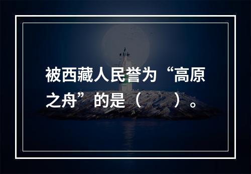 被西藏人民誉为“高原之舟”的是（　　）。