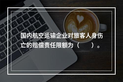 国内航空运输企业对旅客人身伤亡的赔偿责任限额为（　　）。