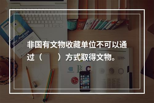 非国有文物收藏单位不可以通过（　　）方式取得文物。