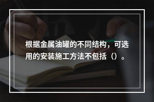 根据金属油罐的不同结构，可选用的安装施工方法不包括（）。