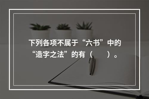 下列各项不属于“六书”中的“造字之法”的有（　　）。