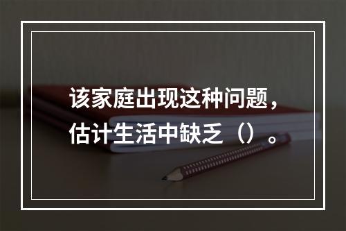 该家庭出现这种问题，估计生活中缺乏（）。