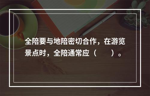 全陪要与地陪密切合作，在游览景点时，全陪通常应（　　）。