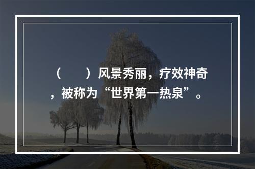 （　　）风景秀丽，疗效神奇，被称为“世界第一热泉”。