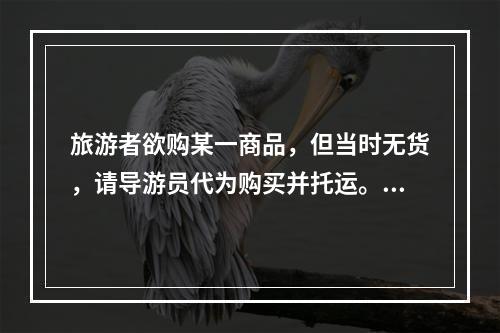 旅游者欲购某一商品，但当时无货，请导游员代为购买并托运。对