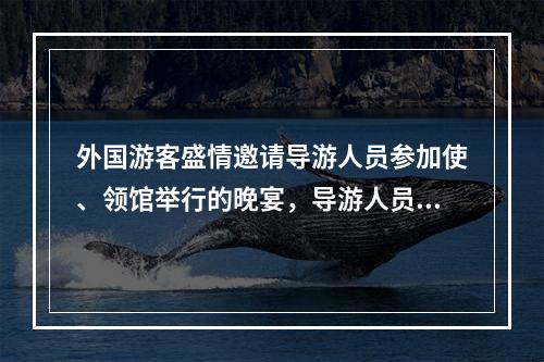 外国游客盛情邀请导游人员参加使、领馆举行的晚宴，导游人员应