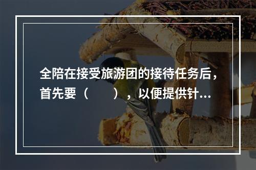 全陪在接受旅游团的接待任务后，首先要（　　），以便提供针对