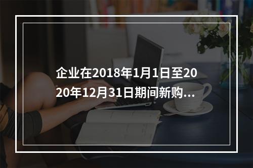 企业在2018年1月1日至2020年12月31日期间新购进（