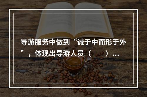 导游服务中做到“诚于中而形于外”，体现出导游人员（　　）的