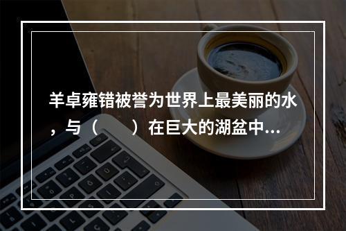 羊卓雍错被誉为世界上最美丽的水，与（　　）在巨大的湖盆中相