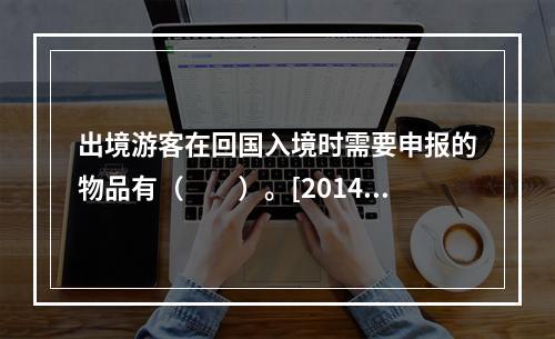 出境游客在回国入境时需要申报的物品有（　　）。[2014年