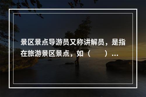 景区景点导游员又称讲解员，是指在旅游景区景点，如（　　）等