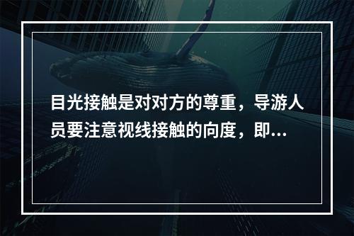 目光接触是对对方的尊重，导游人员要注意视线接触的向度，即说