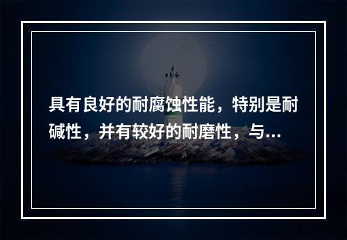 具有良好的耐腐蚀性能，特别是耐碱性，并有较好的耐磨性，与金属