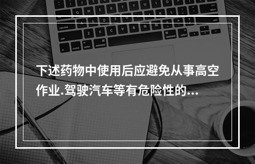 下述药物中使用后应避免从事高空作业.驾驶汽车等有危险性的机械