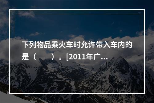 下列物品乘火车时允许带入车内的是（　　）。[2011年广西