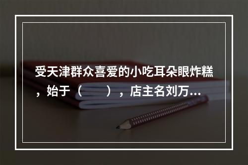 受天津群众喜爱的小吃耳朵眼炸糕，始于（　　），店主名刘万春