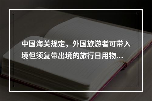 中国海关规定，外国旅游者可带入境但须复带出境的旅行日用物品