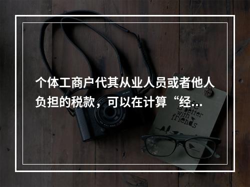 个体工商户代其从业人员或者他人负担的税款，可以在计算“经营所