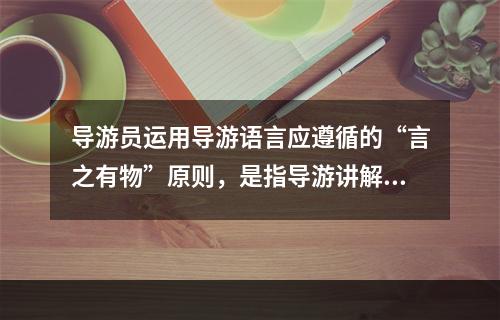 导游员运用导游语言应遵循的“言之有物”原则，是指导游讲解（