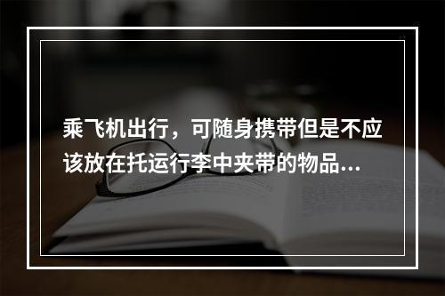 乘飞机出行，可随身携带但是不应该放在托运行李中夹带的物品有