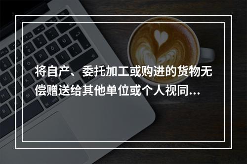 将自产、委托加工或购进的货物无偿赠送给其他单位或个人视同销售