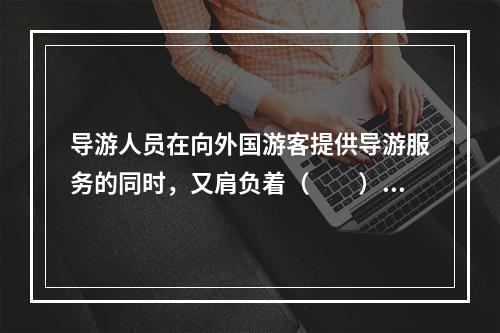 导游人员在向外国游客提供导游服务的同时，又肩负着（　　）的