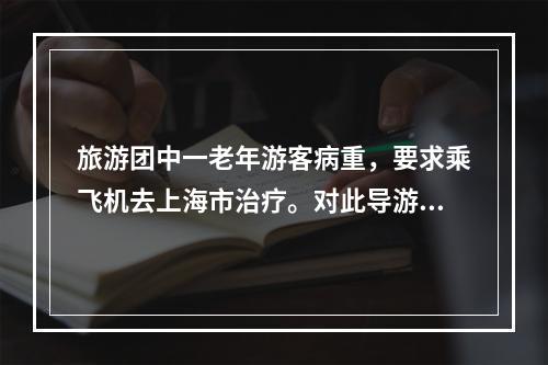 旅游团中一老年游客病重，要求乘飞机去上海市治疗。对此导游人