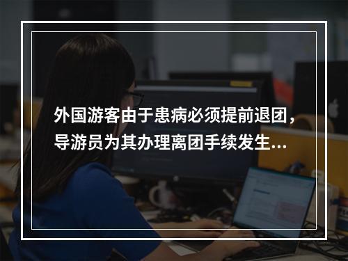 外国游客由于患病必须提前退团，导游员为其办理离团手续发生的