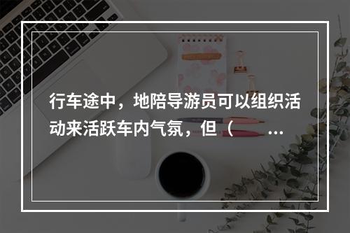 行车途中，地陪导游员可以组织活动来活跃车内气氛，但（　　）