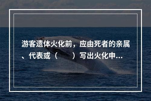 游客遗体火化前，应由死者的亲属、代表或（　　）写出火化申请