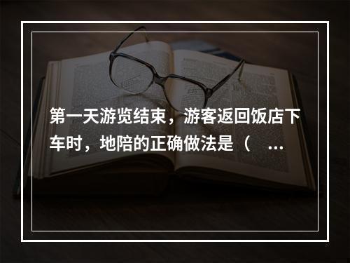 第一天游览结束，游客返回饭店下车时，地陪的正确做法是（　　