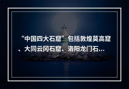 “中国四大石窟”包括敦煌莫高窟、大同云冈石窟、洛阳龙门石窟