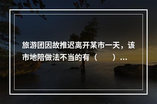 旅游团因故推迟离开某市一天，该市地陪做法不当的有（　　）。