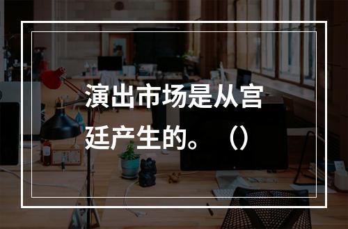 演出市场是从宫廷产生的。（）