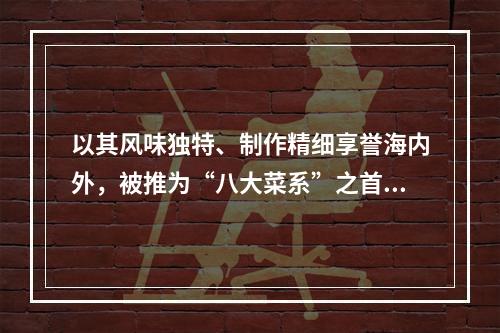 以其风味独特、制作精细享誉海内外，被推为“八大菜系”之首的