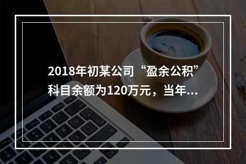 2018年初某公司“盈余公积”科目余额为120万元，当年实现