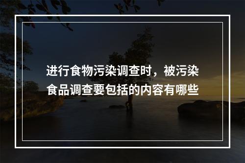 进行食物污染调查时，被污染食品调查要包括的内容有哪些