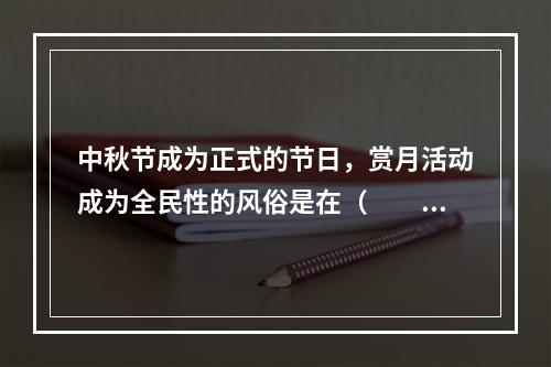 中秋节成为正式的节日，赏月活动成为全民性的风俗是在（　　）