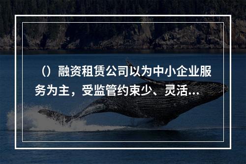 （）融资租赁公司以为中小企业服务为主，受监管约束少、灵活性高