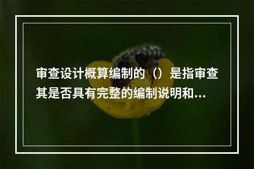 审查设计概算编制的（）是指审查其是否具有完整的编制说明和三级