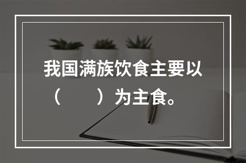 我国满族饮食主要以（　　）为主食。