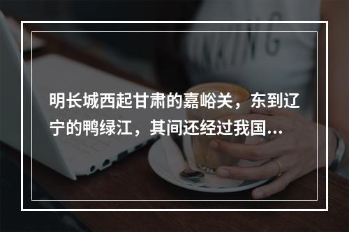 明长城西起甘肃的嘉峪关，东到辽宁的鸭绿江，其间还经过我国的