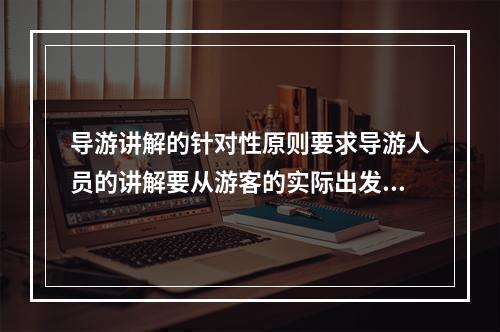 导游讲解的针对性原则要求导游人员的讲解要从游客的实际出发，