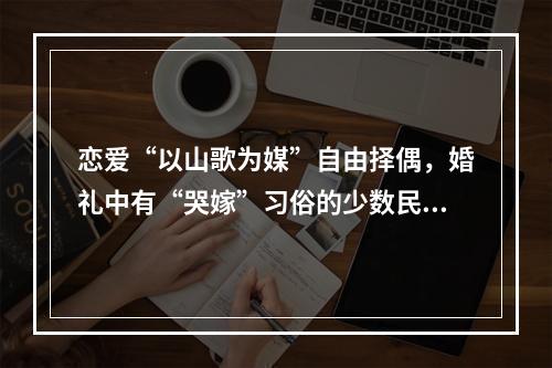 恋爱“以山歌为媒”自由择偶，婚礼中有“哭嫁”习俗的少数民族