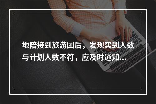 地陪接到旅游团后，发现实到人数与计划人数不符，应及时通知（