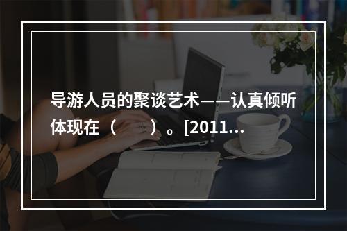 导游人员的聚谈艺术——认真倾听体现在（　　）。[2011年