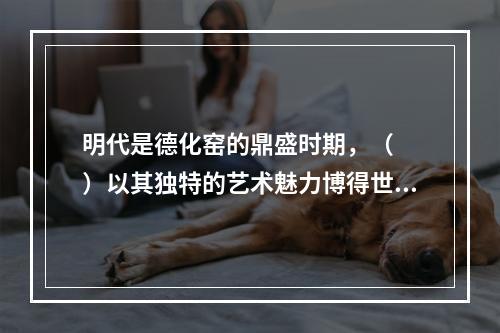 明代是德化窑的鼎盛时期，（　　）以其独特的艺术魅力博得世人