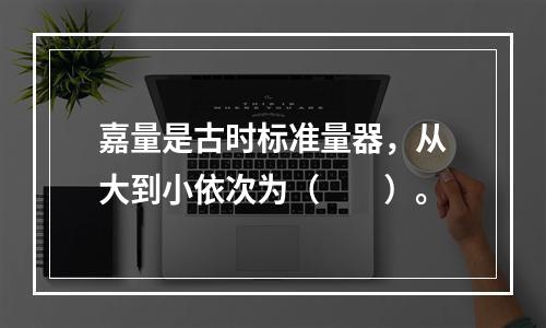 嘉量是古时标准量器，从大到小依次为（　　）。